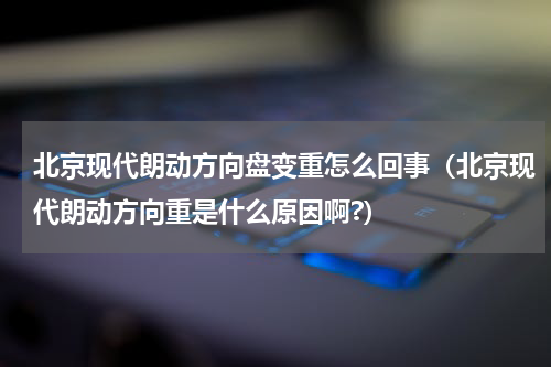 北京现代朗动方向盘变重怎么回事（北京现代朗动方向重是什么原因啊?）