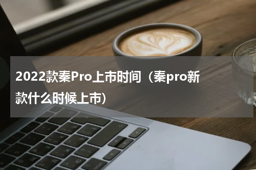 2022款秦Pro上市时间（秦pro新款什么时候上市）