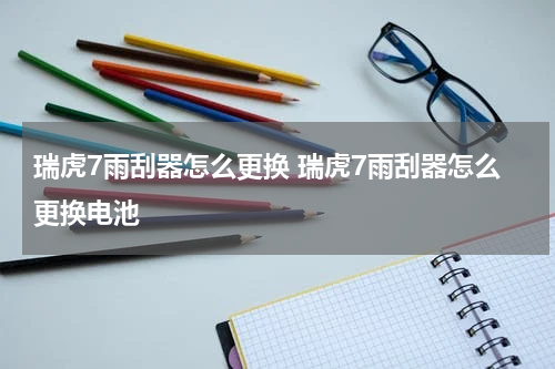 瑞虎7雨刮器怎么更换 瑞虎7雨刮器怎么更换电池