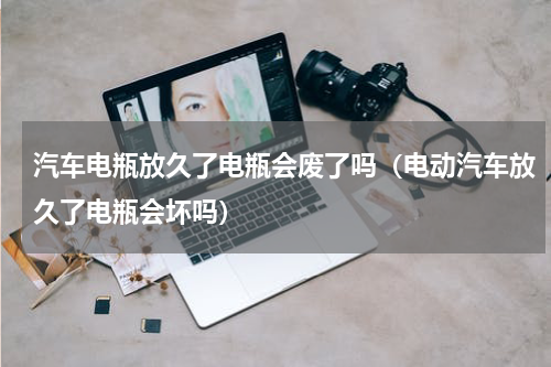 汽车电瓶放久了电瓶会废了吗（电动汽车放久了电瓶会坏吗）