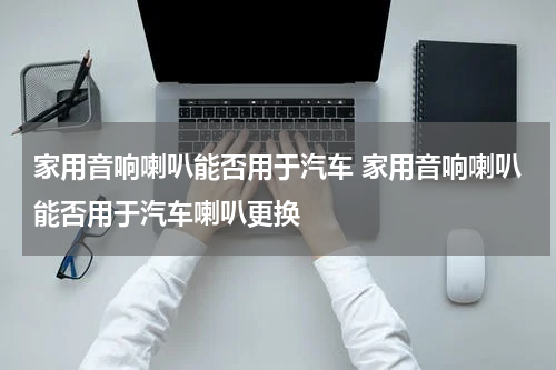 家用音响喇叭能否用于汽车 家用音响喇叭能否用于汽车喇叭更换