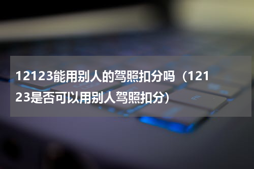 12123能用别人的驾照扣分吗（12123是否可以用别人驾照扣分）