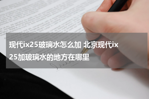 现代ix25玻璃水怎么加 北京现代ix25加玻璃水的地方在哪里