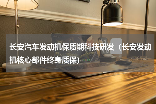 长安汽车发动机保质期科技研发（长安发动机核心部件终身质保）