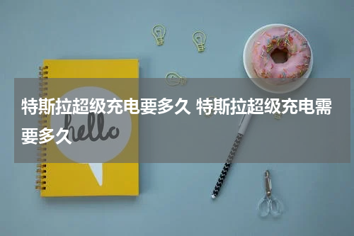 特斯拉超级充电要多久 特斯拉超级充电需要多久