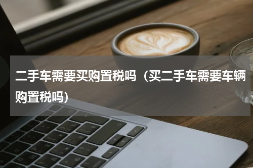 二手车需要买购置税吗（买二手车需要车辆购置税吗）