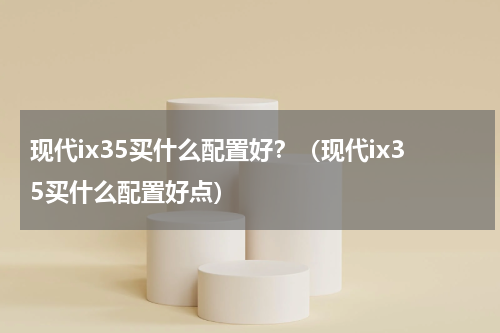 现代ix35买什么配置好？（现代ix35买什么配置好点）