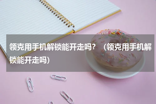领克用手机解锁能开走吗？（领克用手机解锁能开走吗）