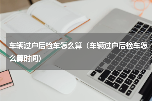 车辆过户后检车怎么算（车辆过户后检车怎么算时间）