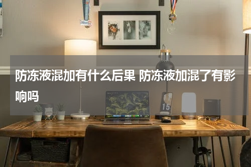 防冻液混加有什么后果 防冻液加混了有影响吗