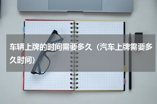 车辆上牌的时间需要多久（汽车上牌需要多久时间）