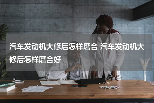 汽车发动机大修后怎样磨合 汽车发动机大修后怎样磨合好