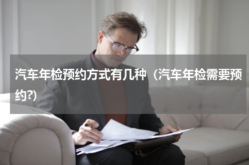 汽车年检预约方式有几种（汽车年检需要预约?）