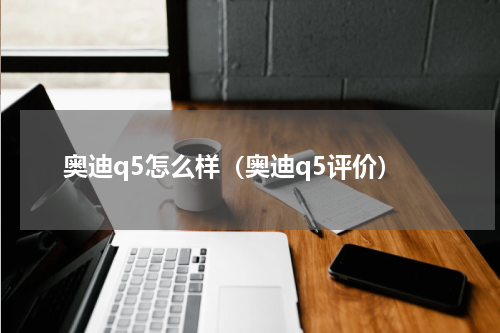 奥迪q5怎么样（奥迪q5评价）