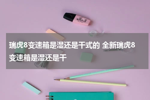 瑞虎8变速箱是湿还是干式的 全新瑞虎8变速箱是湿还是干