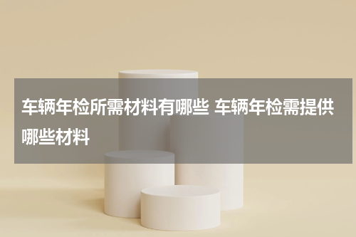 车辆年检所需材料有哪些 车辆年检需提供哪些材料