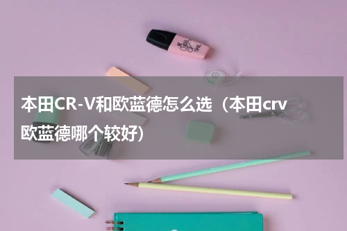 本田CR-V和欧蓝德怎么选（本田crv欧蓝德哪个较好）