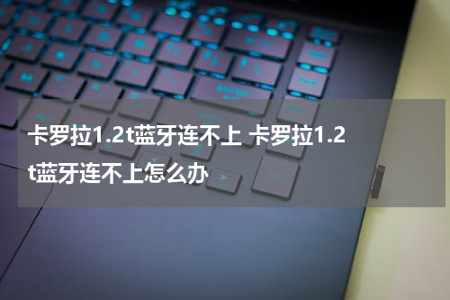 卡罗拉1.2t蓝牙连不上 卡罗拉1.2t蓝牙连不上怎么办