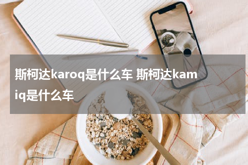 斯柯达karoq是什么车 斯柯达kamiq是什么车