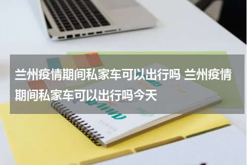 兰州疫情期间私家车可以出行吗 兰州疫情期间私家车可以出行吗今天