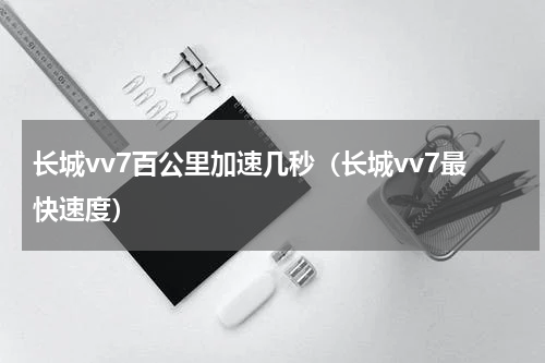 长城vv7百公里加速几秒（长城vv7最快速度）
