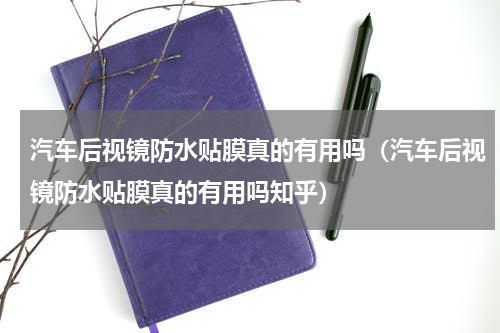 汽车后视镜防水贴膜真的有用吗（汽车后视镜防水贴膜真的有用吗知乎）