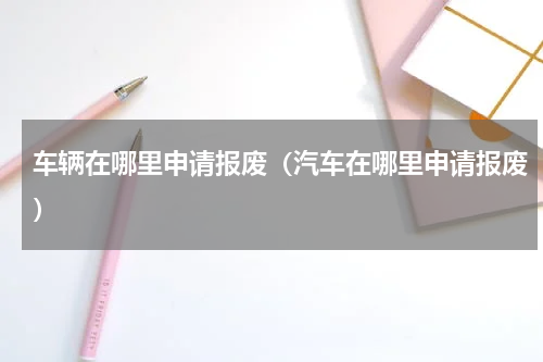 车辆在哪里申请报废（汽车在哪里申请报废）