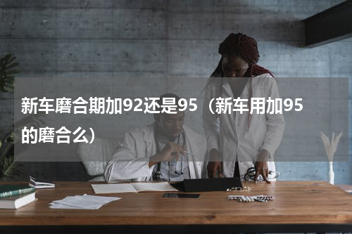 新车磨合期加92还是95（新车用加95的磨合么）