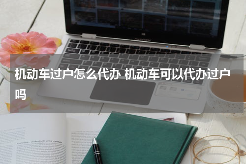 机动车过户怎么代办 机动车可以代办过户吗