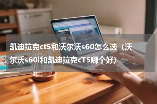 凯迪拉克ct5和沃尔沃s60怎么选（沃尔沃s60l和凯迪拉克cT5哪个好）
