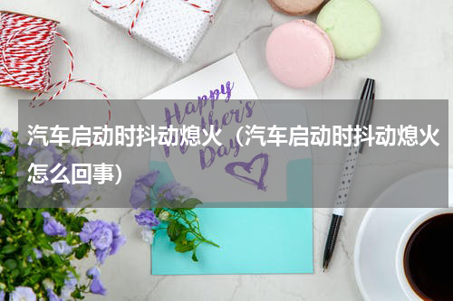 汽车启动时抖动熄火（汽车启动时抖动熄火怎么回事）