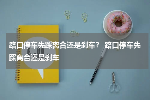 路口停车先踩离合还是刹车？ 路口停车先踩离合还是刹车