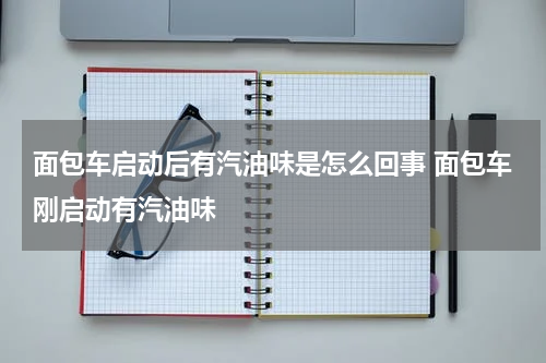 面包车启动后有汽油味是怎么回事 面包车刚启动有汽油味