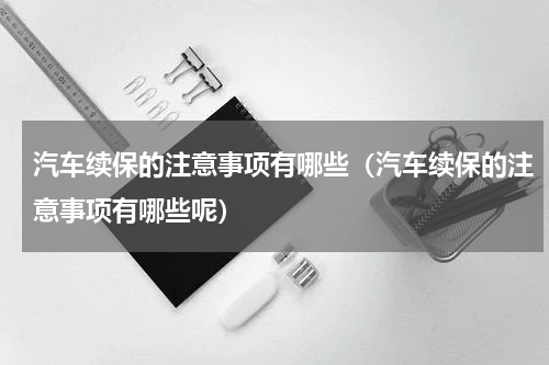 汽车续保的注意事项有哪些（汽车续保的注意事项有哪些呢）