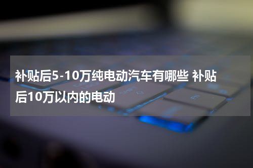 补贴后5-10万纯电动汽车有哪些 补贴后10万以内的电动