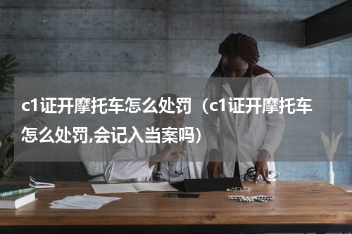 c1证开摩托车怎么处罚（c1证开摩托车怎么处罚,会记入当案吗）