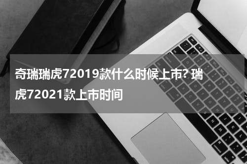 奇瑞瑞虎72019款什么时候上市? 瑞虎72021款上市时间