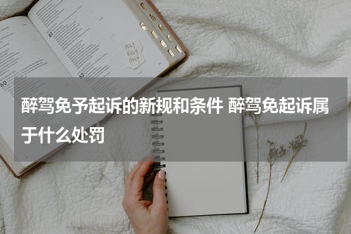 醉驾免予起诉的新规和条件 醉驾免起诉属于什么处罚