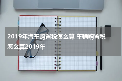 2019年汽车购置税怎么算 车辆购置税怎么算2019年