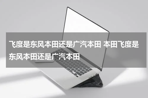 飞度是东风本田还是广汽本田 本田飞度是东风本田还是广汽本田