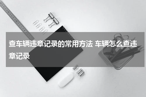 查车辆违章记录的常用方法 车辆怎么查违章记录