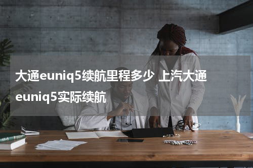 大通euniq5续航里程多少 上汽大通euniq5实际续航