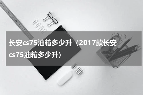 长安cs75油箱多少升（2017款长安cs75油箱多少升）