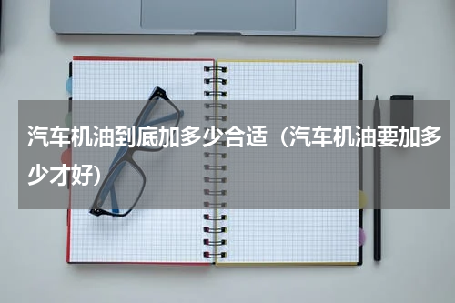 汽车机油到底加多少合适（汽车机油要加多少才好）