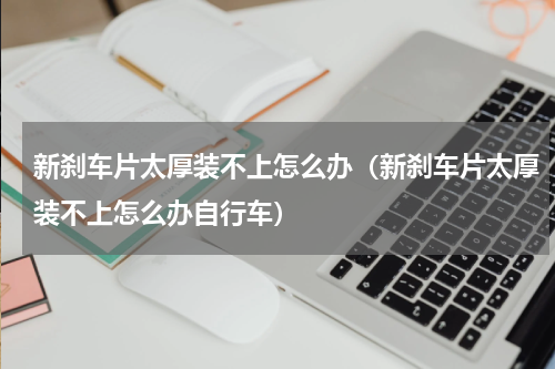 新刹车片太厚装不上怎么办（新刹车片太厚装不上怎么办自行车）