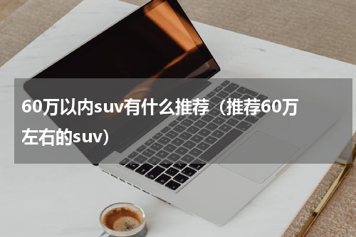60万以内suv有什么推荐（推荐60万左右的suv）