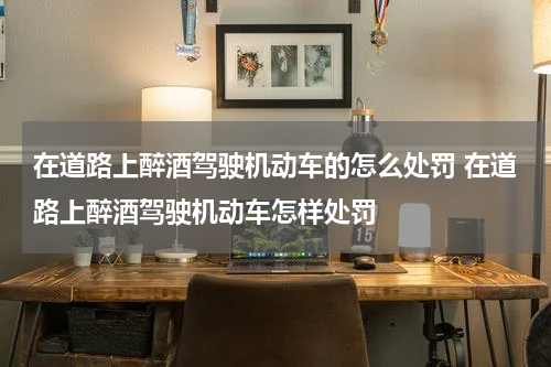 在道路上醉酒驾驶机动车的怎么处罚 在道路上醉酒驾驶机动车怎样处罚