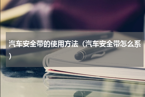 汽车安全带的使用方法（汽车安全带怎么系）