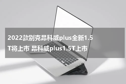 2022款别克昂科威plus全新1.5T将上市 昂科威plus1.5T上市
