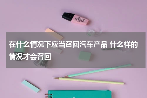 在什么情况下应当召回汽车产品 什么样的情况才会召回